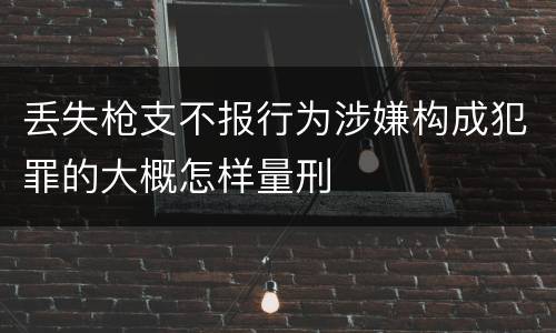 丢失枪支不报行为涉嫌构成犯罪的大概怎样量刑