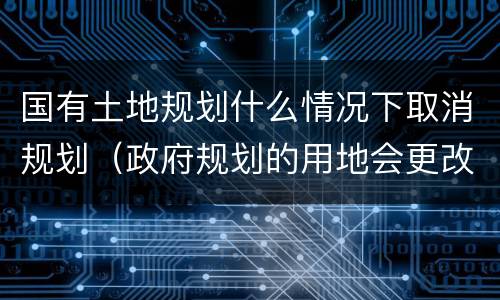 国有土地规划什么情况下取消规划（政府规划的用地会更改吗）