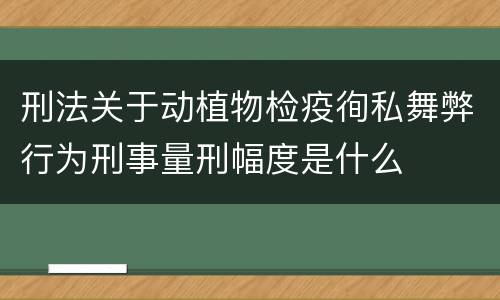 刑法关于动植物检疫徇私舞弊行为刑事量刑幅度是什么