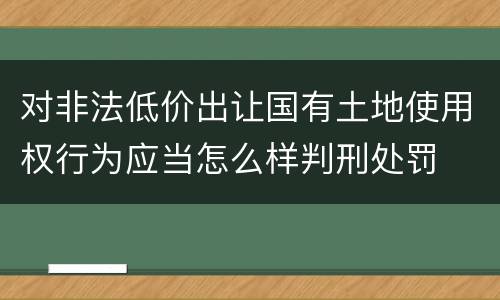 对非法低价出让国有土地使用权行为应当怎么样判刑处罚