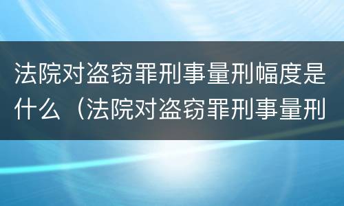法院对盗窃罪刑事量刑幅度是什么（法院对盗窃罪刑事量刑幅度是什么意思）