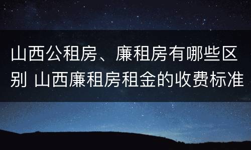 山西公租房、廉租房有哪些区别 山西廉租房租金的收费标准