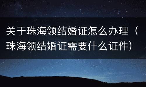 关于珠海领结婚证怎么办理（珠海领结婚证需要什么证件）