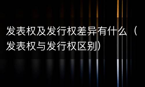发表权及发行权差异有什么（发表权与发行权区别）