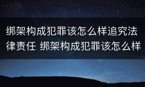 绑架构成犯罪该怎么样追究法律责任 绑架构成犯罪该怎么样追究法律责任案例