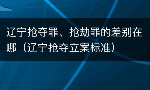 辽宁抢夺罪、抢劫罪的差别在哪（辽宁抢夺立案标准）