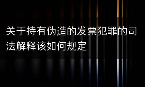 关于持有伪造的发票犯罪的司法解释该如何规定