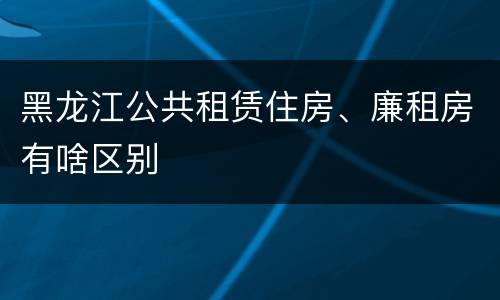 黑龙江公共租赁住房、廉租房有啥区别