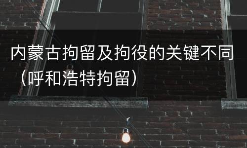 内蒙古拘留及拘役的关键不同（呼和浩特拘留）