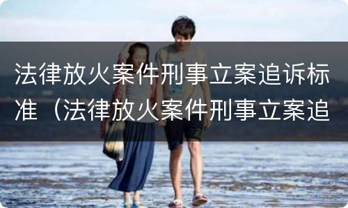 法律放火案件刑事立案追诉标准（法律放火案件刑事立案追诉标准是什么）