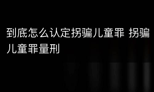 到底怎么认定拐骗儿童罪 拐骗儿童罪量刑