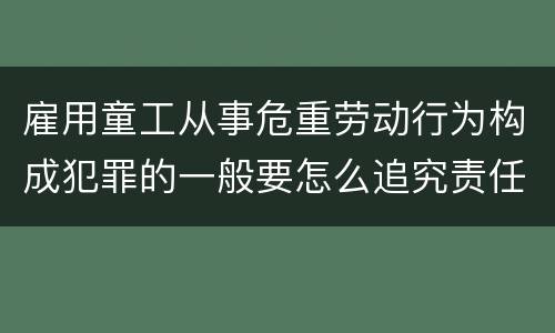 雇用童工从事危重劳动行为构成犯罪的一般要怎么追究责任