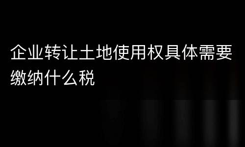 企业转让土地使用权具体需要缴纳什么税