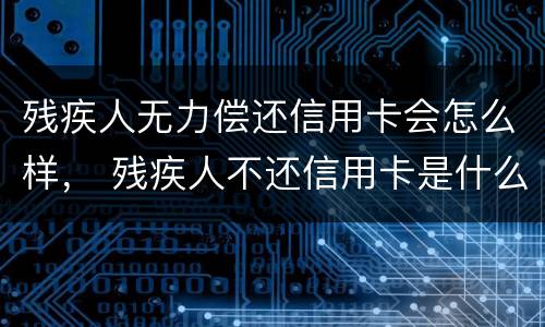 残疾人无力偿还信用卡会怎么样， 残疾人不还信用卡是什么后果