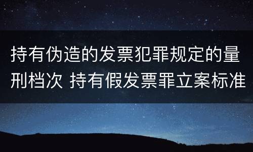 持有伪造的发票犯罪规定的量刑档次 持有假发票罪立案标准