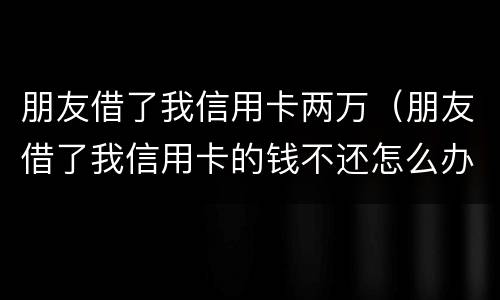 朋友借了我信用卡两万（朋友借了我信用卡的钱不还怎么办）