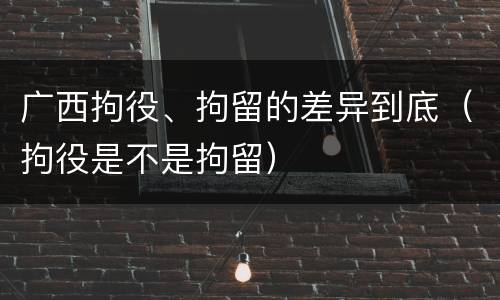 广西拘役、拘留的差异到底（拘役是不是拘留）