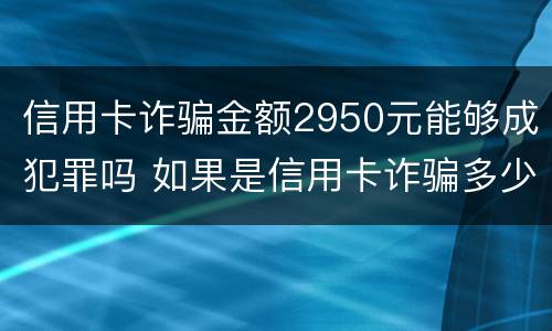 信用卡诈骗金额2950元能够成犯罪吗 如果是信用卡诈骗多少钱判一年