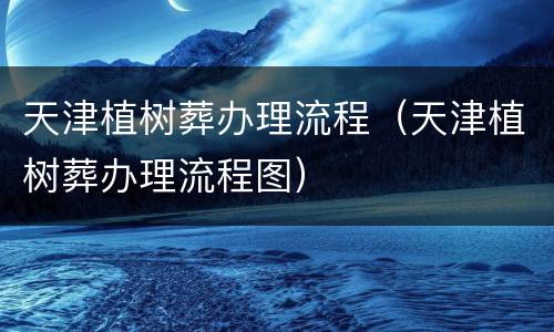 天津植树葬办理流程（天津植树葬办理流程图）
