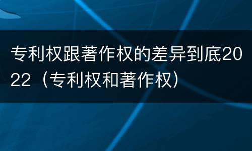 专利权跟著作权的差异到底2022（专利权和著作权）