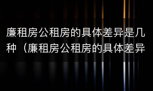 廉租房公租房的具体差异是几种（廉租房公租房的具体差异是几种类型）