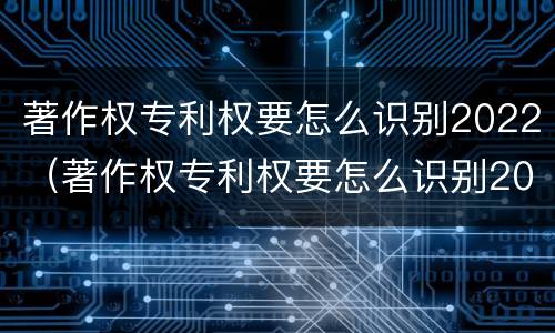 著作权专利权要怎么识别2022（著作权专利权要怎么识别2022年真假）