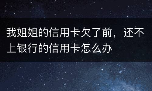 我姐姐的信用卡欠了前，还不上银行的信用卡怎么办