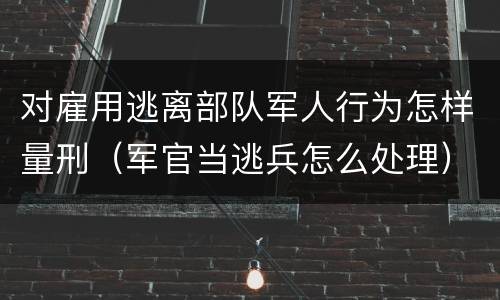 对雇用逃离部队军人行为怎样量刑（军官当逃兵怎么处理）
