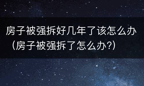 房子被强拆好几年了该怎么办（房子被强拆了怎么办?）