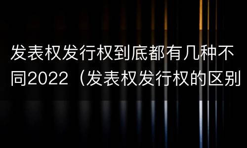 发表权发行权到底都有几种不同2022（发表权发行权的区别）