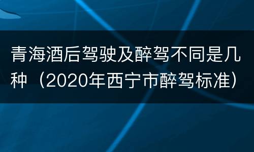 青海酒后驾驶及醉驾不同是几种（2020年西宁市醉驾标准）