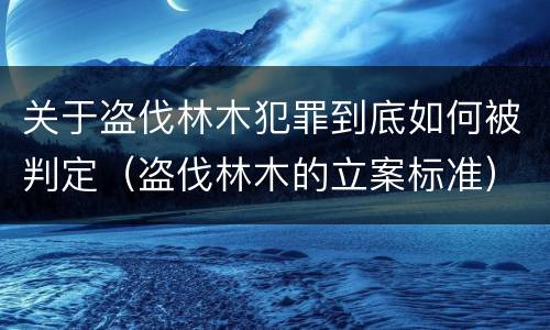 关于盗伐林木犯罪到底如何被判定（盗伐林木的立案标准）