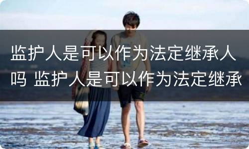 监护人是可以作为法定继承人吗 监护人是可以作为法定继承人吗对吗
