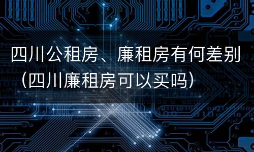 四川公租房、廉租房有何差别（四川廉租房可以买吗）