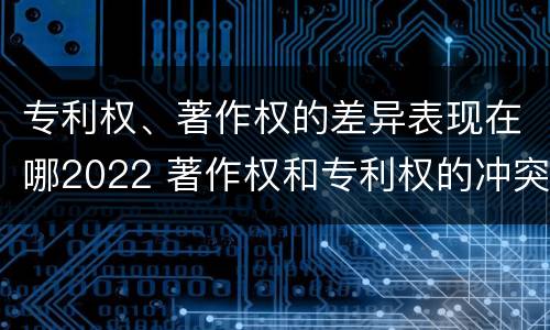 专利权、著作权的差异表现在哪2022 著作权和专利权的冲突