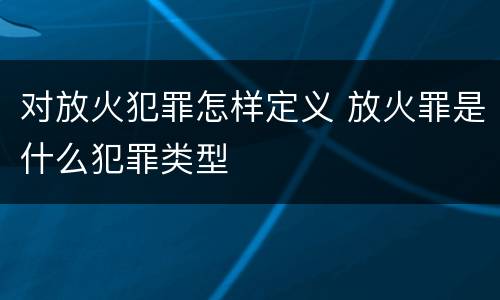 对放火犯罪怎样定义 放火罪是什么犯罪类型