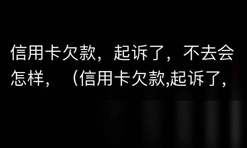 信用卡欠款，起诉了，不去会怎样，（信用卡欠款,起诉了,不去会怎样呢）