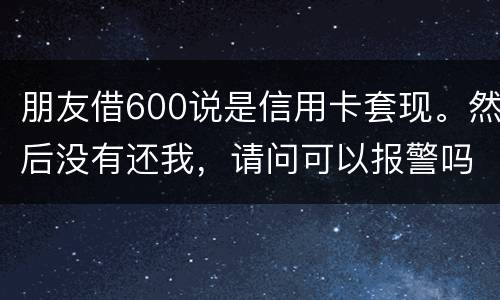 朋友借600说是信用卡套现。然后没有还我，请问可以报警吗。