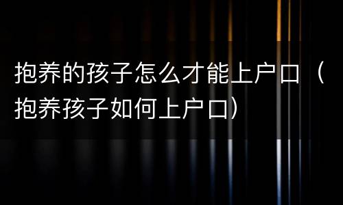 抱养的孩子怎么才能上户口（抱养孩子如何上户口）