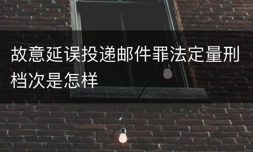 故意延误投递邮件罪法定量刑档次是怎样