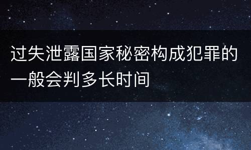 过失泄露国家秘密构成犯罪的一般会判多长时间