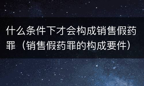 什么条件下才会构成销售假药罪（销售假药罪的构成要件）