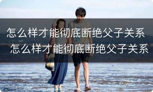 怎么样才能彻底断绝父子关系 怎么样才能彻底断绝父子关系呢