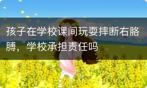孩子在学校课间玩耍摔断右胳膊，学校承担责任吗