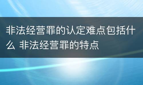 非法经营罪的认定难点包括什么 非法经营罪的特点