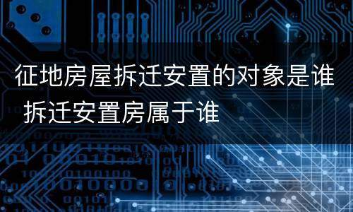 征地房屋拆迁安置的对象是谁 拆迁安置房属于谁