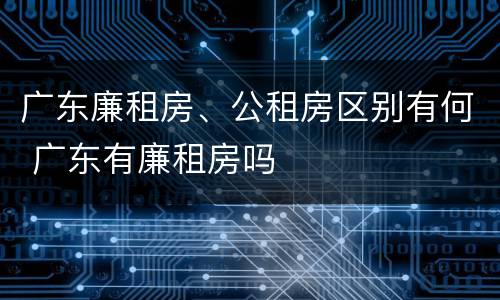 广东廉租房、公租房区别有何 广东有廉租房吗