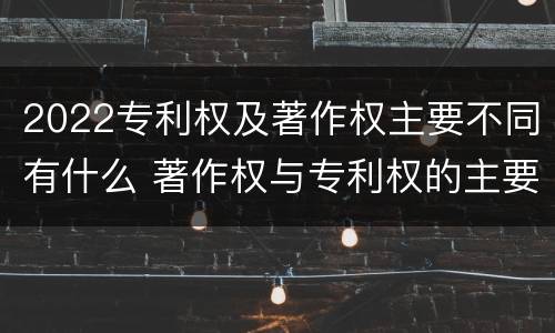 2022专利权及著作权主要不同有什么 著作权与专利权的主要区别