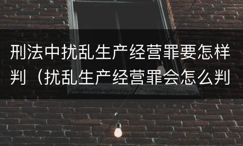 刑法中扰乱生产经营罪要怎样判（扰乱生产经营罪会怎么判刑）