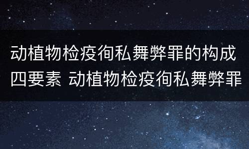 动植物检疫徇私舞弊罪的构成四要素 动植物检疫徇私舞弊罪立案标准